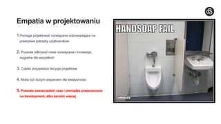 Empatia w projektowaniu
1.Pomaga projektować rozwiązania odpowiadające na
prawdziwe potrzeby użytkowników
2. Pozwala odkrywać nowe rozwiązania i innowacje,
wygodne dla wszystkich
3. Często przyspiesza decyzje projektowe
4. Może być dużym wsparciem dla kreatywności
5. Pozwala zaoszczędzić czas i pieniądze przeznaczone
na development, albo zarobić więcej
 
