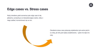 Edge cases vs. Stress cases
Kiedy określamy jakiś scenariusz jako edge case to tak,
jakbyśmy uznawali go za niewystarczająco ważny, żeby o
niego zadbać, koncentrować się na nim.
Określenie stress case pokazuje projektantom jak ważne jest to
co robią, jak silny jest wpływ projektowania, i gdzie nie daje ono
rady.
 