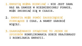 1. EMPATIĘ MOŻNA ROZWIJAĆ – NIE JEST DANA
RAZ NA ZAWSZE W NIEZMIENIONEJ FORMIE,
MOŻE ZMIENIAĆ SIĘ W CZASIE.
2. EMPATIA MOŻE POMÓC ZAOSZCZĘDZIĆ
PIENIĄDZE I CZAS, A NAWET ZAROBIĆ
WIĘCEJ.
3. ZAANGAŻOWANIE SPOŁECZNE TO JEDEN ZE
SPOSOBÓW KOMPLIKOWANIA SOBIE KRAJOBRAZU
I ROZWIJANIA EMPATII.
 