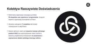 Kolektyw Rzeczywiste Doświadczenia
• Nieformalna organizacja zrzeszająca już blisko
50 ekspertów user experience i programistów, chcących
wspierać organizacje pozarządowe w Polsce.
• Aktualnie realizujemy 11 projektów dla fundacji
i stowarzyszeń w całej Polsce.
• Naszym głównym celem jest wsparcie rozwoju cyfrowego
polskich NGO oraz wykorzystywanie metod i technik z
dziedziny projektowania doświadczeń dla poszerzania i
usprawniania działań polskiego trzeciego sektora.
 