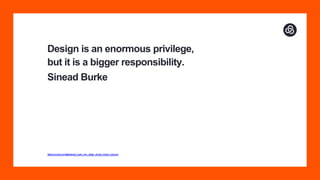 Design is an enormous privilege,
but it is a bigger responsibility.
Sinead Burke
https://www.ted.com/talks/sinead_burke_why_design_should_include_everyone
 