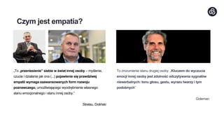 Czym jest empatia?
„To „przeniesienie” siebie w świat innej osoby – myślenie,
czucie i działanie jak ona (...) pojawienie się prawdziwej
empatii wymaga zaawansowanych form rozwoju
poznawczego, umożliwiającego wyodrębnienie własnego
stanu emocjonalnego i stanu innej osoby.”
Strelau, Doliński
To zrozumienie stanu drugiej osoby. „Kluczem do wyczucia
emocji innej osoby jest zdolność odczytywania sygnałów
niewerbalnych: tonu głosu, gestu, wyrazu twarzy i tym
podobnych”
Goleman
 