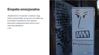 Empatia emocjonalna
„Współbrzmienie” emocjonalne i umysłowe z drugą
osobą w postaci takiego „wczucia się w nią” (odbioru jej
komunikatów niewerbalnych), które zapewnia
jednoczesne występowanie takich samych uczuć i
myśli, jakie pojawiają się
u niej.
Photo by Old Youth on Unsplash
 