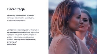 Decentracja
Decentracja interpersonalna to postawa
stanowiąca przeciwieństwo egocentryzmu,
to „patrzenie oczami innego”.
„Umiejętność widzenia sytuacji społecznych z
perspektywy różnych osób. Dzięki niej potrafimy
wyjść poza swój sposób myślenia, spojrzeć na
problem z różnych stron, również ze strony
oponenta, nie tracąc jednocześnie własnej
perspektywy”
Malvin Feffer
 