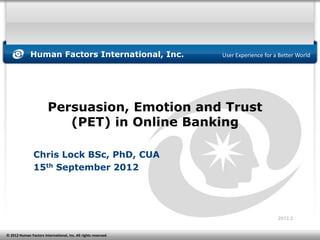 Human Factors International, Inc.                 User Experience for a Better World




                        Persuasion, Emotion and Trust
                           (PET) in Online Banking

                Chris Lock BSc, PhD, CUA
                15th September 2012




                                                                                     2012.2


© 2012 Human Factors International, Inc. All rights reserved.
 