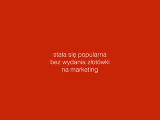 stała się popularna 
bez wydania złotówki 
na marketing 
 