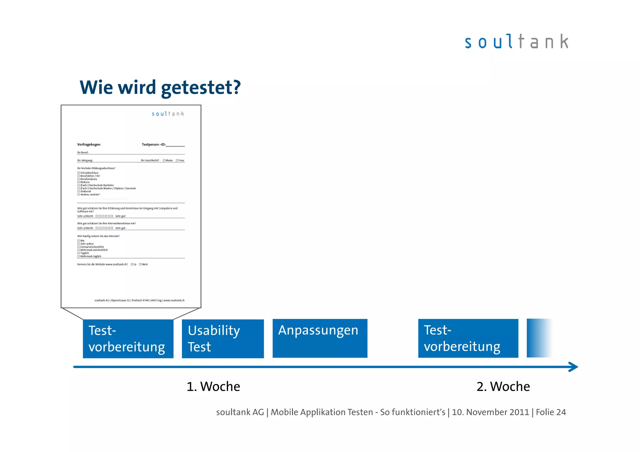 Wie wird getestet?




 Test-          Usability          Anpassungen                           Test-
 vorbereitung   Test                                                     vorbereitung

                1. Woche                                                              2. Woche
                    soultank AG | Mobile Applikation Testen - So funktioniert's | 10. November 2011 | Folie 24
 