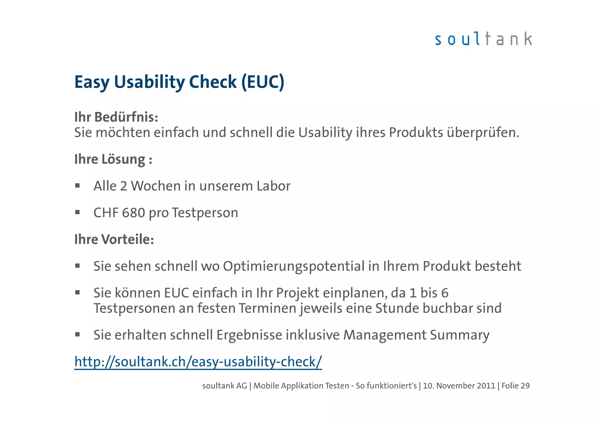 Easy Usability Check (EUC)
Ihr Bedürfnis:
Sie möchten einfach und schnell die Usability ihres Produkts überprüfen.
Ihre Lösung :
   Alle 2 Wochen in unserem Labor
   CHF 680 pro Testperson
Ihre Vorteile:
   Sie sehen schnell wo Optimierungspotential in Ihrem Produkt besteht
   Sie können EUC einfach in Ihr Projekt einplanen, da 1 bis 6
   Testpersonen an festen Terminen jeweils eine Stunde buchbar sind
   Sie erhalten schnell Ergebnisse inklusive Management Summary
http://soultank.ch/easy-usability-check/
                    soultank AG | Mobile Applikation Testen - So funktioniert's | 10. November 2011 | Folie 29
 