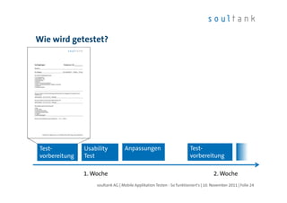 Wie wird getestet?




 Test-          Usability          Anpassungen                           Test-
 vorbereitung   Test                                                     vorbereitung

                1. Woche                                                              2. Woche
                    soultank AG | Mobile Applikation Testen - So funktioniert's | 10. November 2011 | Folie 24
 