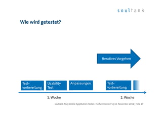 Wie wird getestet?




                                                                    Iteratives Vorgehen




 Test-          Usability          Anpassungen                           Test-
 vorbereitung   Test                                                     vorbereitung

                1. Woche                                                              2. Woche
                    soultank AG | Mobile Applikation Testen - So funktioniert's | 10. November 2011 | Folie 27
 