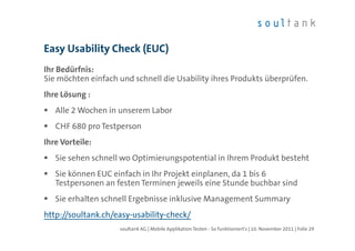 Easy Usability Check (EUC)
Ihr Bedürfnis:
Sie möchten einfach und schnell die Usability ihres Produkts überprüfen.
Ihre Lösung :
   Alle 2 Wochen in unserem Labor
   CHF 680 pro Testperson
Ihre Vorteile:
   Sie sehen schnell wo Optimierungspotential in Ihrem Produkt besteht
   Sie können EUC einfach in Ihr Projekt einplanen, da 1 bis 6
   Testpersonen an festen Terminen jeweils eine Stunde buchbar sind
   Sie erhalten schnell Ergebnisse inklusive Management Summary
http://soultank.ch/easy-usability-check/
                    soultank AG | Mobile Applikation Testen - So funktioniert's | 10. November 2011 | Folie 29
 