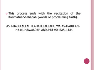    This process ends with the recitation of the
    Kalimatus-Shahadah (words of proclaiming faith).

ASH-HADU ALLAH ILAHA ILLALLAHU WA-AS-HADU AN-
     NA MUHAMMADAN ABDUHU-WA-RASULUH.
 