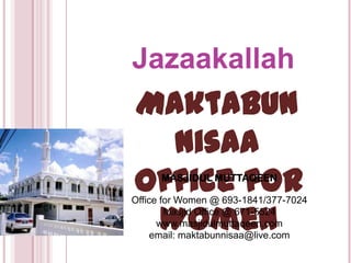 Jazaakallah
Maktabun
  Nisaa
Office for
      MASJIDUL MUTTAQEEN

Office for Women @ 693-1841/377-7024

 Women  Masjid Office @ 671-5524
      www.masjidulmuttaqeen.com
     email: maktabunnisaa@live.com
 