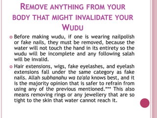 REMOVE ANYTHING FROM YOUR
 BODY THAT MIGHT INVALIDATE YOUR
              WUDU
 Before making wudu, if one is wearing nailpolish
  or fake nails, they must be removed, because the
  water will not touch the hand in its entirety so the
  wudu will be incomplete and any following salah
  will be invalid.
 Hair extensions, wigs, fake eyelashes, and eyelash
  extensions fall under the same category as fake
  nails. Allah subhanahu wa ta'ala knows best, and it
  is the majority opinion that is safer to refrain from
  using any of the previous mentioned.*** This also
  means removing rings or any jewellery that are so
  tight to the skin that water cannot reach it.
 