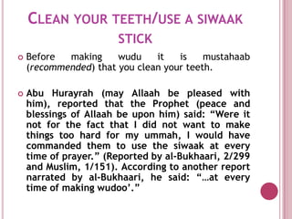 CLEAN YOUR TEETH/USE A SIWAAK
                       STICK
   Before  making     wudu    it   is    mustahaab
    (recommended) that you clean your teeth.

   Abu Hurayrah (may Allaah be pleased with
    him), reported that the Prophet (peace and
    blessings of Allaah be upon him) said: “Were it
    not for the fact that I did not want to make
    things too hard for my ummah, I would have
    commanded them to use the siwaak at every
    time of prayer.” (Reported by al-Bukhaari, 2/299
    and Muslim, 1/151). According to another report
    narrated by al-Bukhaari, he said: “…at every
    time of making wudoo’.”
 