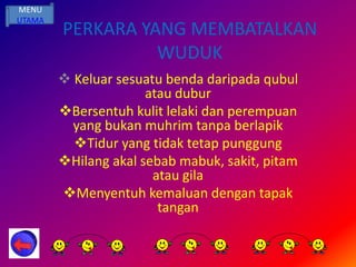 MENU
UTAMA
        PERKARA YANG MEMBATALKAN
                  WUDUK
         Keluar sesuatu benda daripada qubul
                      atau dubur
        Bersentuh kulit lelaki dan perempuan
          yang bukan muhrim tanpa berlapik
          Tidur yang tidak tetap punggung
        Hilang akal sebab mabuk, sakit, pitam
                       atau gila
        Menyentuh kemaluan dengan tapak
                        tangan
 