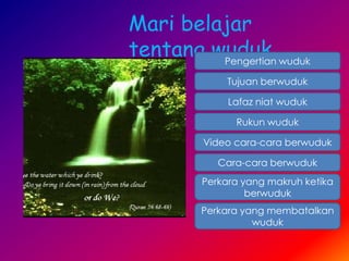 Mari belajar
tentang wuduk….
         Pengertian wuduk

               Tujuan berwuduk

               Lafaz niat wuduk

                Rukun wuduk

          Video cara-cara berwuduk

             Cara-cara berwuduk
          Perkara yang makruh ketika
                   berwuduk
         Perkara yang membatalkan
                   wuduk
 