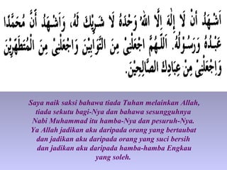 Saya naik saksi bahawa tiada Tuhan melainkan Allah,
tiada sekutu bagi-Nya dan bahawa sesungguhnya
Nabi Muhammad itu hamba-Nya dan pesuruh-Nya.
Ya Allah jadikan aku daripada orang yang bertaubat
dan jadikan aku daripada orang yang suci bersih
dan jadikan aku daripada hamba-hamba Engkau
yang soleh.
 