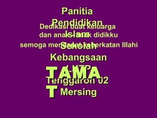 PanitiaPanitia
PendidikanPendidikan
IslamIslam
SekolahSekolah
KebangsaanKebangsaan
LKTPLKTP
Tenggaroh 02Tenggaroh 02
MersingMersing
TAMATAMA
TT
semoga mendapat keberkatan Illahi
Dedikasi buat keluarga
dan anak - anak didikku
 