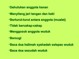 •Dahulukan anggota kananDahulukan anggota kanan
•Menyilang jari tangan dan kakiMenyilang jari tangan dan kaki
•Berturut-turut antara anggota (mualat)Berturut-turut antara anggota (mualat)
•Tidak bercakap-cakapTidak bercakap-cakap
•Menggosok anggota wudukMenggosok anggota wuduk
•BersugiBersugi
•Baca dua kalimah syahadah selepas wudukBaca dua kalimah syahadah selepas wuduk
•Baca doa sesudah wudukBaca doa sesudah wuduk
 