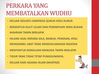 PERKARA YANG
MEMBATALKAN WUDHU
• KELUAR SESUATU DARIPADA QUBUR ATAU DUBUR
• BERSENTUH KULIT LELAKI DAN PEREMPUAN YANG BUKAN
MAHRAM TANPA BERLAPIK
• HILANG AKAL KERANA GILA, MABUK, PENGSAN, ATAU
MENGAMBIL UBAT YANG MENGHILANGKAN INGATAN
• MENYENTUK KEMALUAN MANUSIA TANPA BERLAPIK
• TIDUR YANG TIDAK TETAP PUNGGUNGNYA.
• KELUAR DARI AGAMA ISLAM (MURTAD)
 