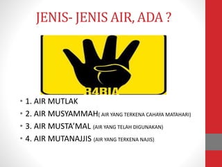 JENIS- JENIS AIR, ADA ?
• 1. AIR MUTLAK
• 2. AIR MUSYAMMAH( AIR YANG TERKENA CAHAYA MATAHARI)
• 3. AIR MUSTA’MAL (AIR YANG TELAH DIGUNAKAN)
• 4. AIR MUTANAJJIS (AIR YANG TERKENA NAJIS)
 