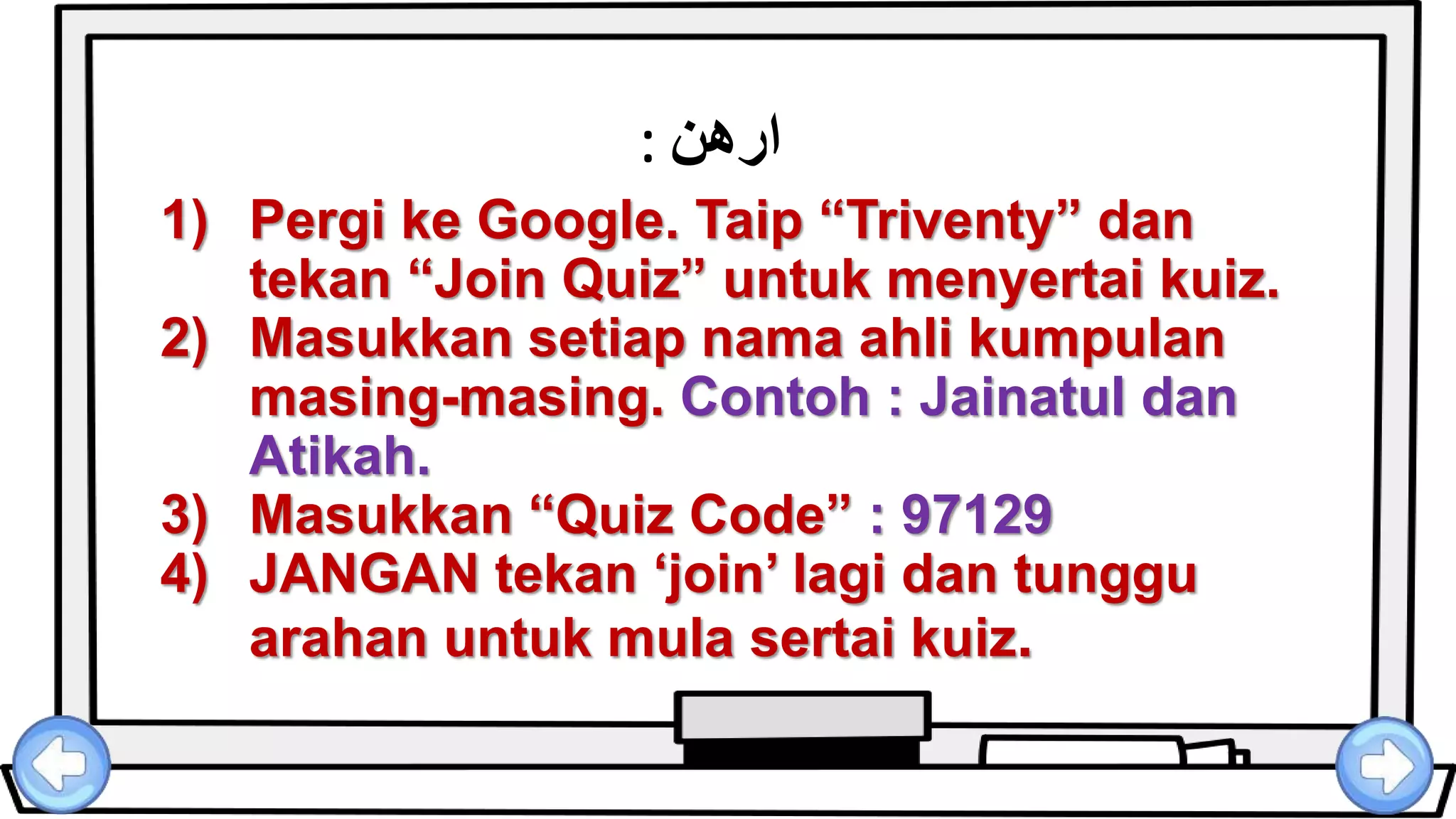 ‫ارهن‬:
1) Pergi ke Google. Taip “Triventy” dan
tekan “Join Quiz” untuk menyertai kuiz.
2) Masukkan setiap nama ahli kumpulan
masing-masing. Contoh : Jainatul dan
Atikah.
3) Masukkan “Quiz Code” : 97129
4) JANGAN tekan ‘join’ lagi dan tunggu
arahan untuk mula sertai kuiz.
 