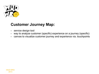 Customer Journey Map:
-  service design tool
-  way to analyze customer (specific) experience on a journey (specific)
-  canvas to visualize customer journey and experience via. touchpoints

WUD WRO
2013

 