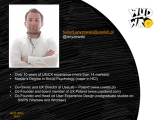 hubert.anyzewski@uselab.pl
@anyzewski

•  Over 10 years of UX/CX experience (more than 14 markets)
•  Master’s Degree in Social Psychology (major in HCI)
•  Co-Owner and UX Director at UseLab – Poland (www.uselab.pl)
•  Co-Founder and board member of UX Poland (www.uxpoland.com)
•  Co-Founder and Head od User Experience Design postgraduate studies on
SWPS (Warsaw and Wrocław)

WUD WRO
2013

 