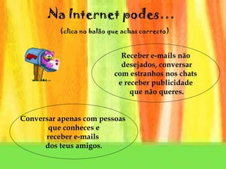 Na Internet podes…     (clica no balão que achas correcto) Receber e-mails não desejados, conversar com estranhos nos chats  e receber publicidade que não queres. Conversar apenas com pessoas  que conheces e receber e-mails  dos teus amigos. 