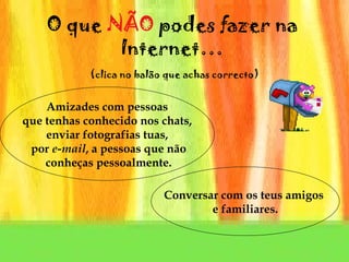 O que  N ÃO  podes fazer na Internet…   (clica no balão que achas correcto) Amizades com pessoas que tenhas conhecido nos chats,  enviar fotografias tuas, por  e-mail , a pessoas que não conheças pessoalmente. Conversar com os teus amigos  e familiares. 