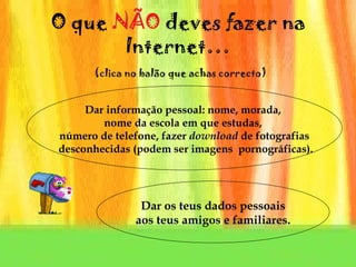 O que  N ÃO  deves fazer na Internet…   (clica no balão que achas correcto) Dar informação pessoal: nome, morada,  nome da escola em que estudas,  número de telefone, fazer  download  de fotografias desconhecidas (podem ser imagens  pornográficas). Dar os teus dados pessoais aos teus amigos e familiares. 