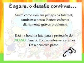 Assim como existem perigos na Internet, também o nosso Planeta enfrenta diariamente graves problemas. Está na hora da luta para a protecção do  NOSSO   Planeta. Todos juntos venceremos. Dá o primeiro passo… E agora, o desafio continua… 