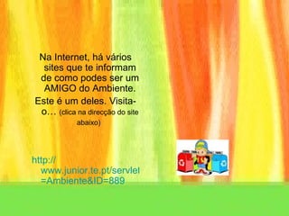 Na Internet, há vários sites que te informam de como podes ser um AMIGO do Ambiente. Este é um deles. Visita-o…  (clica na direcção do site abaixo)   http:// www.junior.te.pt/servlets/Rua?P = Ambiente&ID =889 