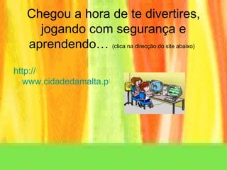 Chegou a hora de te divertires, jogando com segurança e aprendendo…  (clica na direcção do site abaixo)   http:// www.cidadedamalta.pt/html/ambiente/ambiente_mae.htm 