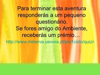 Para terminar esta aventura responderás a um pequeno questionário. Se fores amigo do Ambiente, receberás um prémio…  http://www.minerva.uevora.pt/pre1ciclo/quiz/quizAmbiente.htm#+ 