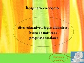 Sites educativos, jogos didácticos, busca de músicas e pesquisas escolares Resposta correcta Continua a aventura 