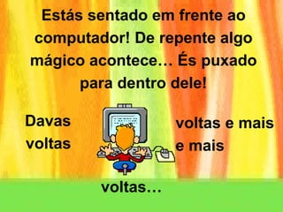 Estás sentado em frente ao computador! De repente algo mágico acontece… És puxado para dentro dele! Davas voltas voltas e mais  e mais voltas… 