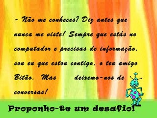 - Não me conheces? Diz antes que nunca me viste! Sempre que estás no computador e precisas de informação, sou eu que estou contigo, o teu amigo Bitão.  Mas  deixemo-nos de conversas!   Proponho-te um desafio!   