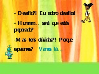 - Desafio?! Eu adoro desafios! - Hummm… será que estás preparado? Mas tens dúvidas?! Porque  esperamos?  Vamos lá…   