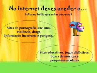 Na Internet deves aceder a…  (clica no balão que achas correcto) Sites de pornografia, racismo, violência, droga, Informação incorrecta e perigosa. Sites educativos, jogos didácticos, busca de músicas e pesquisas escolares. 