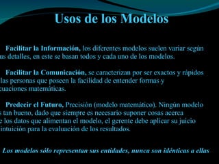 Usos de los Modelos Facilitar la Información,  los diferentes modelos suelen variar según  Sus detalles, en este se basan todos y cada uno de los modelos. Facilitar la Comunicación,  se caracterizan por ser exactos y rápidos  a las personas que poseen la facilidad de entender formas y  ecuaciones matemáticas.  Predecir el Futuro,  Precisión (modelo matemático). Ningún modelo  es tan bueno, dado que siempre es necesario suponer cosas acerca de los datos que alimentan el modelo, el gerente debe aplicar su juicio e intuición para la evaluación de los resultados.   Los modelos sólo representan sus entidades, nunca son idénticas a ellas   