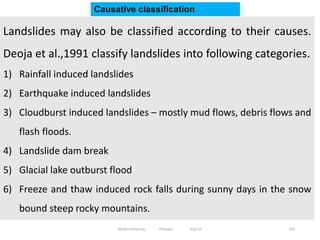 101
Landslides may also be classified according to their causes.
Deoja et al.,1991 classify landslides into following categories.
1) Rainfall induced landslides
2) Earthquake induced landslides
3) Cloudburst induced landslides – mostly mud flows, debris flows and
flash floods.
4) Landslide dam break
5) Glacial lake outburst flood
6) Freeze and thaw induced rock falls during sunny days in the snow
bound steep rocky mountains.
Causative classification
Wollo University, Ethiopia Elias A.
 
