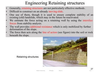 Engineering Retaining structures
112
• Generally, retaining structures are not particularly effective methods.
• Difficult to construct on an already moving slide.
• One use of them, though it is used to ensure complete stability of an
existing (old) landslide, which may in the future be reactivated.
• We estimate the force acting on a retaining wall by using the interslice
forces from stability analysis.
• The wall provides additional resistance which is only mobilized by further
deformation of the slope.
• The force then acts along the line of action (see figure) into the soil or rock
beneath the slope.
27
Retaining structures
Wollo University, Ethiopia Elias A.
 