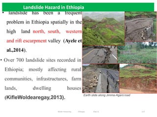 Landslide Hazard in Ethiopia
117
• Over 700 landslide sites recorded in
Ethiopia; mostly affecting rural
communities, infrastructures, farm
lands, dwelling houses
(KifleWoldearegay,2013).
Earth slide along Jimma-Agaro road
• landslide has been a frequent
problem in Ethiopia spatially in the
high land north, south, western
and rift escarpment valley (Ayele et
al.,2014).
Landslide Hazard in Ethiopia
Wollo University, Ethiopia Elias A.
 