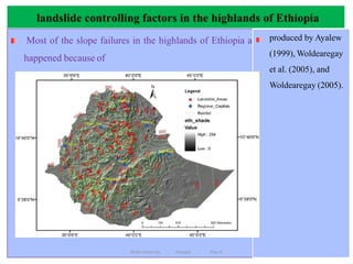 landslide controlling factors in the highlands of Ethiopia
119
Most of the slope failures in the highlands of Ethiopia a
happened because of
produced by Ayalew
(1999), Woldearegay
et al. (2005), and
Woldearegay (2005).
rainfall
geological (lithological and structural)settings,
slope shapes,
slope gradients,
Drainage lines(stream incisions/gullying) and
Slope modification, and
vegetation cover.
Wollo University, Ethiopia Elias A.
 