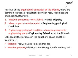 cont’
d
12
Toarrive at the engineering behaviour of the ground, there are
common relations or equations between rock, rock mass and
engineering/structure:
1. Material properties + mass fabric = Mass property
2. Mass property + environment = Engineering geological
condition
3. Engineering geological condition+ changes produced by
engineering work = Engineering Behaviour of the Ground.
Let’s see all the variables in the equations above and their
significance:
• Material: rock, soil, and fluids and/or gas
• Material property: density, shear strength, deformability, etc.
Wollo University, Ethiopia Elias A.
 