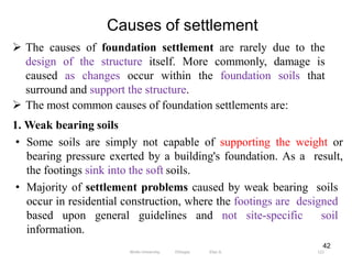 Causes of settlement
121
42
 The causes of foundation settlement are rarely due to the
design of the structure itself. More commonly, damage is
caused as changes occur within the foundation soils that
surround and support the structure.
 The most common causes of foundation settlements are:
1. Weak bearing soils
• Some soils are simply not capable of supporting the weight or
bearing pressure exerted by a building's foundation. As a result,
the footings sink into the soft soils.
• Majority of settlement problems caused by weak bearing soils
occur in residential construction, where the footings are designed
based upon general guidelines and not site-specific soil
information.
Wollo University, Ethiopia Elias A.
 