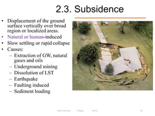 2.3. Subsidence
131
• Displacement of the ground
surface vertically over broad
region or localized areas.
• Natural or human-induced
• Slow settling or rapid collapse
• Causes:
– Extraction of GW, natural
gases and oils
– Underground mining
– Dissolution of LST
– Earthquake
– Faulting induced
– Sediment loading
Wollo University, Ethiopia Elias A.
 