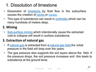 1. Dissolution of limestone
133
53
• Dissolution of limestone by fluid flow in the subsurface
causes the creation of caves or karast.
• This type of subsidence can result in sinkholes which can be
many hundreds of meters deep.
2. Mining
• Sub-surface mining which intentionally cause the extracted
void to collapse will result in surface subsidence.
3. Extraction of natural gas
• If natural gas is extracted from a natural gas field the initial
pressure in the field will drop over the years.
• The gas pressure also supports the soil layers above the field. If
the pressure drops, the soil pressure increases and this leads to
subsidence at the ground level.
Wollo University, Ethiopia Elias A.
 